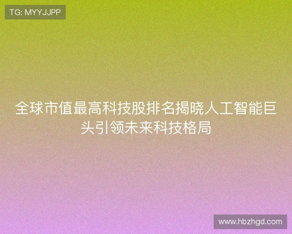 全球市值最高科技股排名揭晓人工智能巨头引领未来科技格局