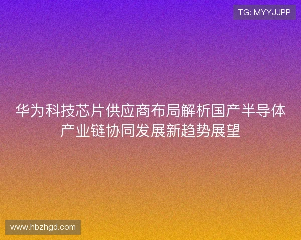 华为科技芯片供应商布局解析国产半导体产业链协同发展新趋势展望 华为科技芯片供应商布局解析国产半导体产业链协同发展新趋势展望
